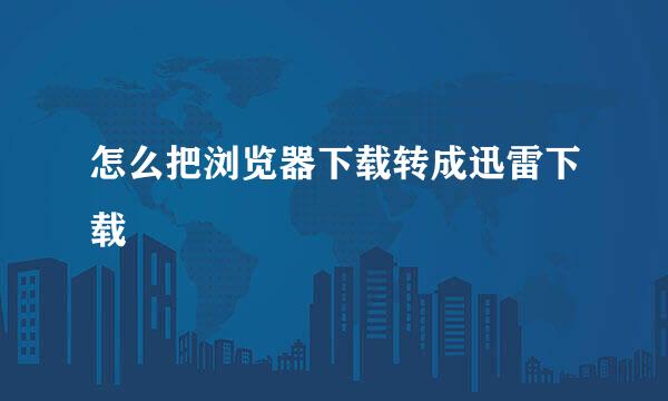 怎么把浏览器下载转成迅雷下载
