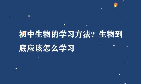 初中生物的学习方法？生物到底应该怎么学习