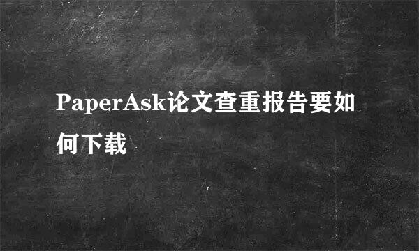 PaperAsk论文查重报告要如何下载