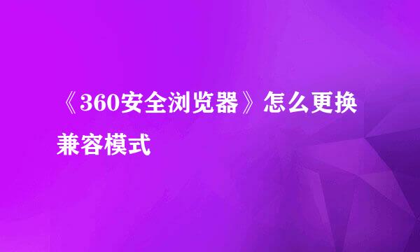 《360安全浏览器》怎么更换兼容模式