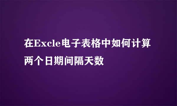 在Excle电子表格中如何计算两个日期间隔天数