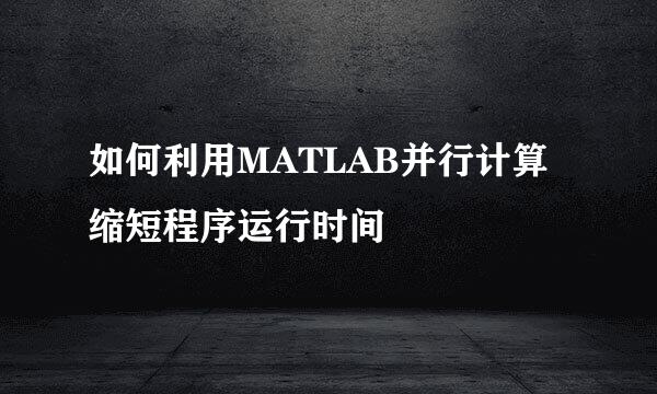 如何利用MATLAB并行计算缩短程序运行时间