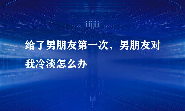 给了男朋友第一次，男朋友对我冷淡怎么办