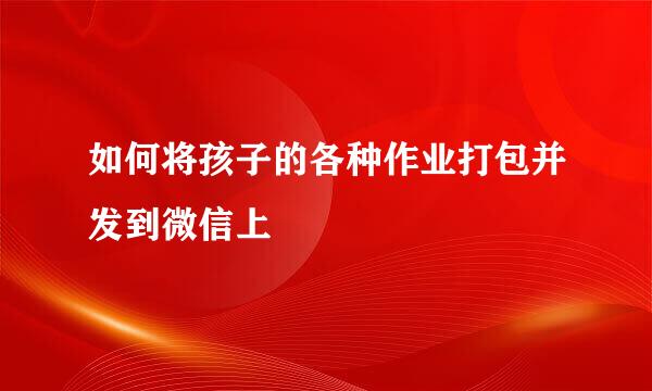 如何将孩子的各种作业打包并发到微信上