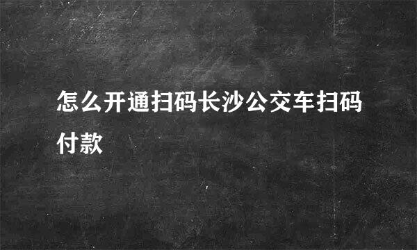 怎么开通扫码长沙公交车扫码付款