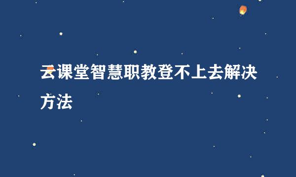 云课堂智慧职教登不上去解决方法