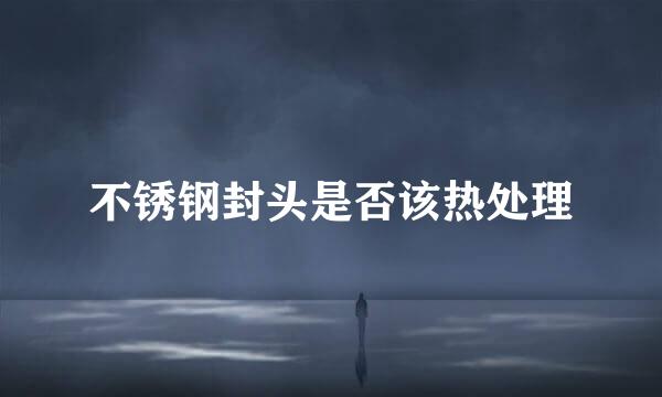 不锈钢封头是否该热处理