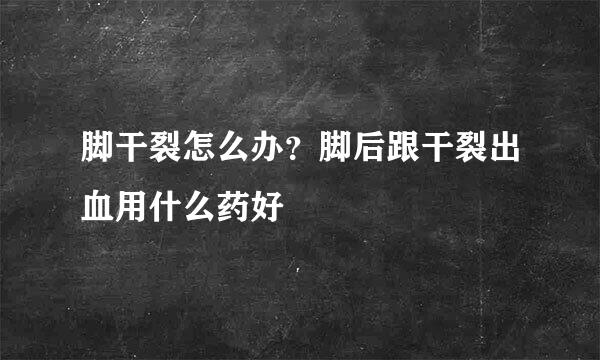 脚干裂怎么办？脚后跟干裂出血用什么药好