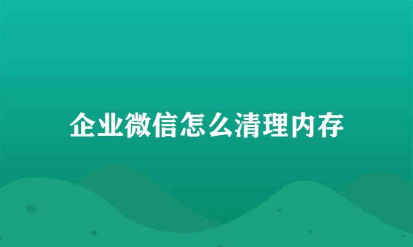 企业微信怎么清理内存