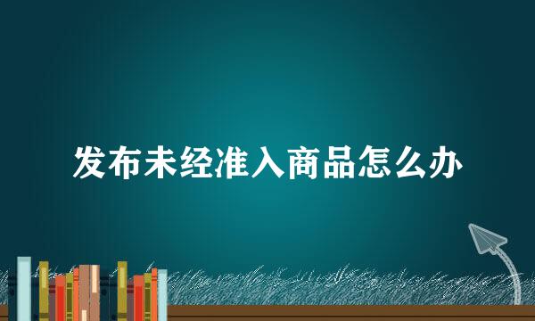 发布未经准入商品怎么办