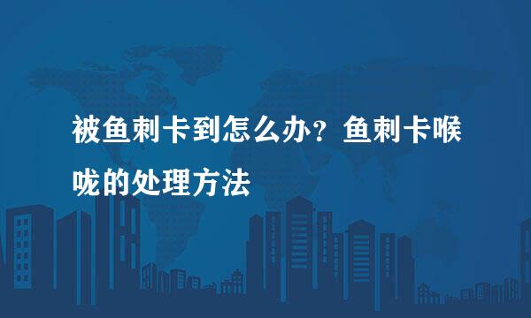 被鱼刺卡到怎么办？鱼刺卡喉咙的处理方法