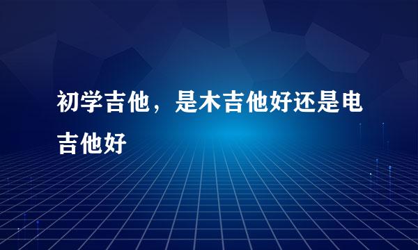 初学吉他，是木吉他好还是电吉他好