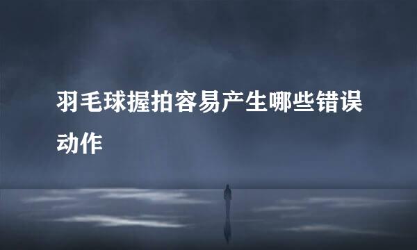 羽毛球握拍容易产生哪些错误动作
