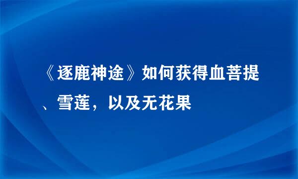 《逐鹿神途》如何获得血菩提、雪莲，以及无花果