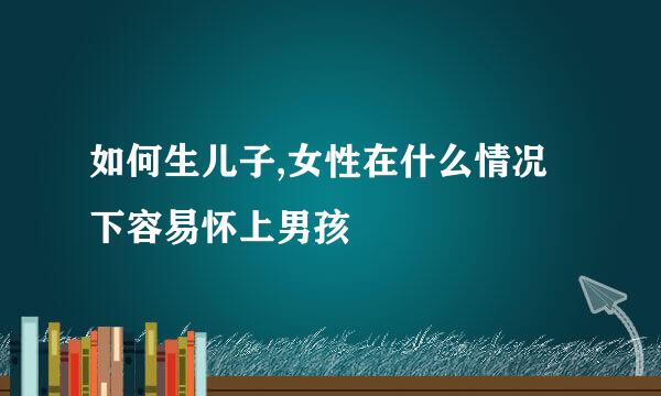 如何生儿子,女性在什么情况下容易怀上男孩