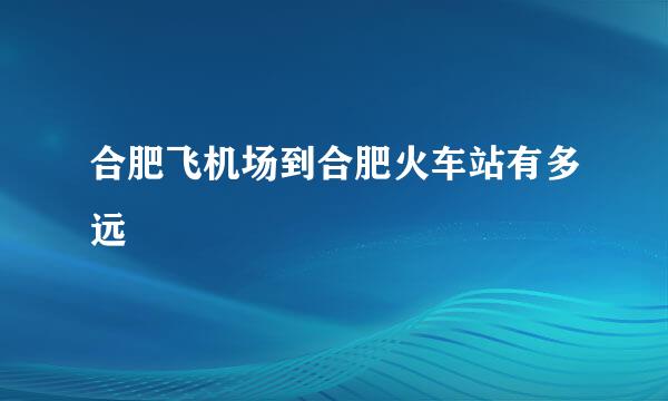 合肥飞机场到合肥火车站有多远
