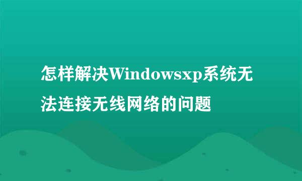 怎样解决Windowsxp系统无法连接无线网络的问题