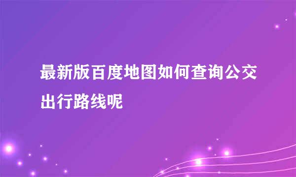 最新版百度地图如何查询公交出行路线呢