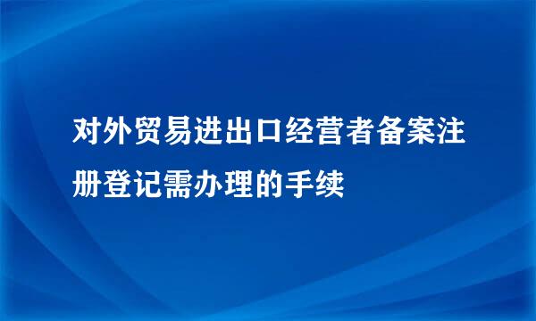 对外贸易进出口经营者备案注册登记需办理的手续