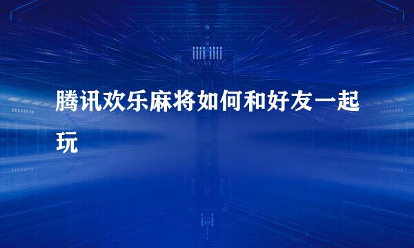 腾讯欢乐麻将如何和好友一起玩
