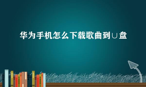 华为手机怎么下载歌曲到∪盘