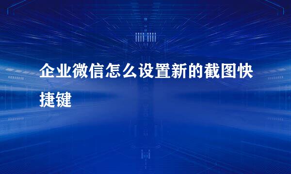 企业微信怎么设置新的截图快捷键