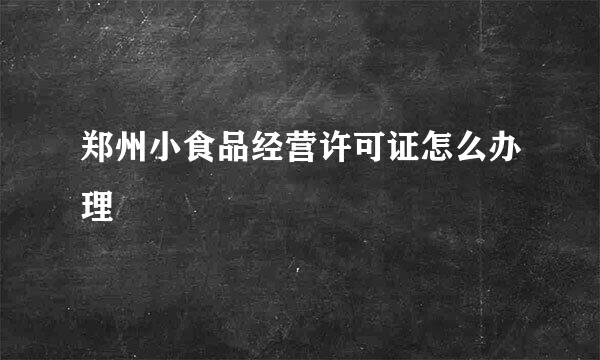 郑州小食品经营许可证怎么办理