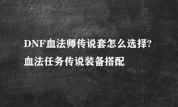 DNF血法师传说套怎么选择?血法任务传说装备搭配