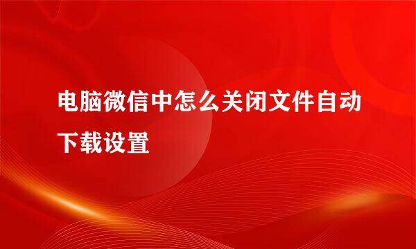 电脑微信中怎么关闭文件自动下载设置