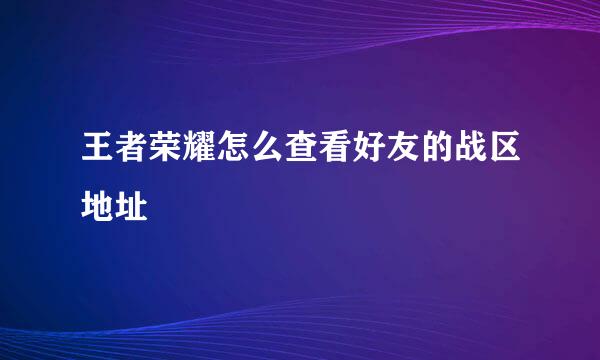 王者荣耀怎么查看好友的战区地址