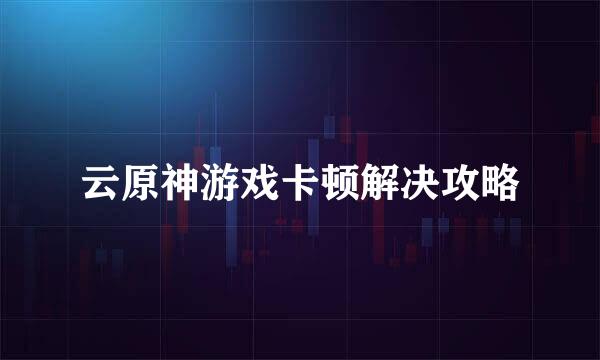云原神游戏卡顿解决攻略