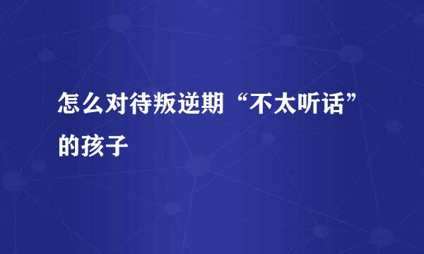 怎么对待叛逆期“不太听话”的孩子