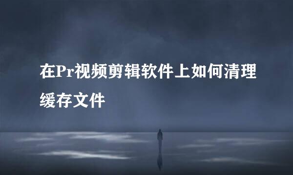 在Pr视频剪辑软件上如何清理缓存文件