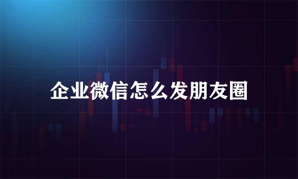 企业微信怎么发朋友圈