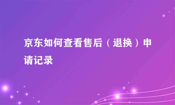 京东如何查看售后（退换）申请记录