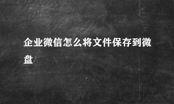 企业微信怎么将文件保存到微盘