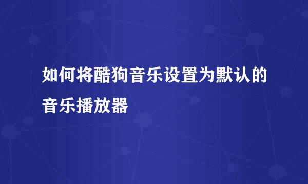 如何将酷狗音乐设置为默认的音乐播放器