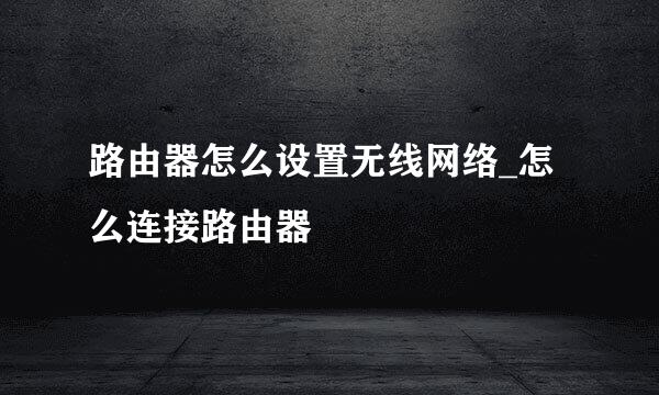 路由器怎么设置无线网络_怎么连接路由器