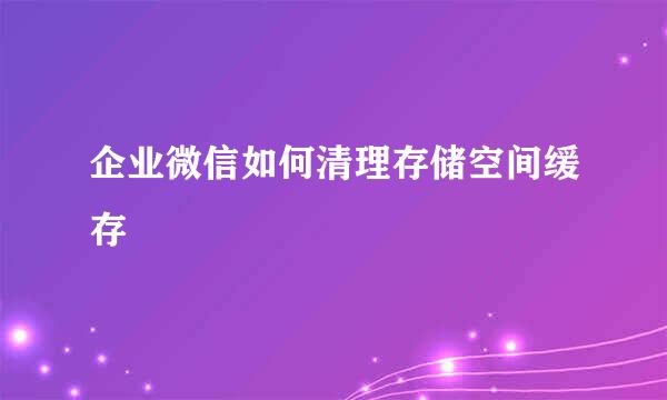 企业微信如何清理存储空间缓存
