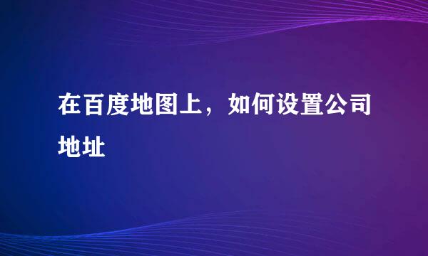 在百度地图上，如何设置公司地址
