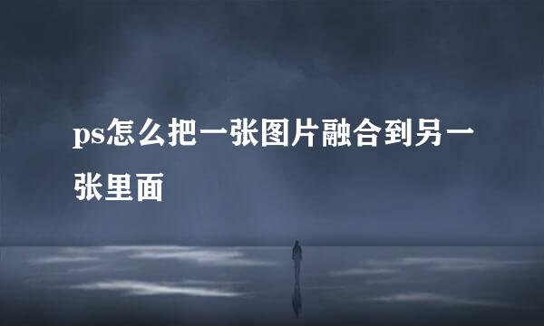 ps怎么把一张图片融合到另一张里面