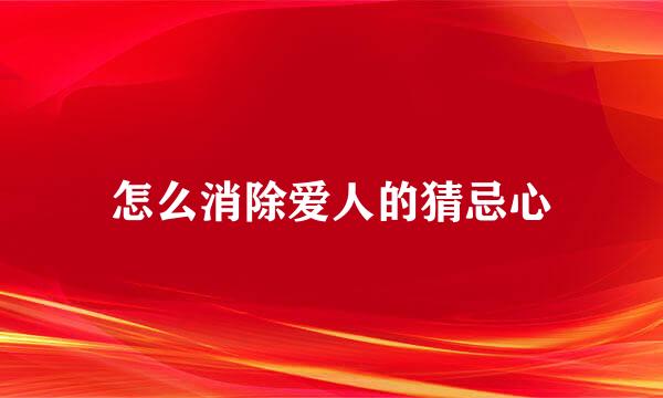 怎么消除爱人的猜忌心
