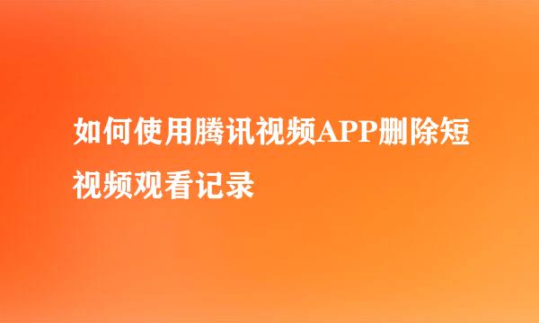 如何使用腾讯视频APP删除短视频观看记录