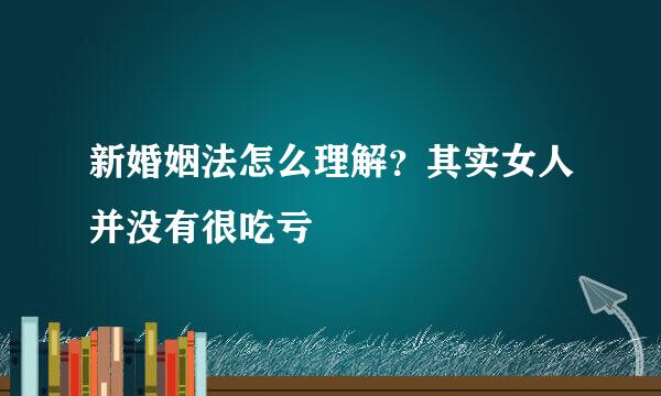 新婚姻法怎么理解？其实女人并没有很吃亏
