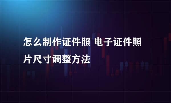 怎么制作证件照 电子证件照片尺寸调整方法