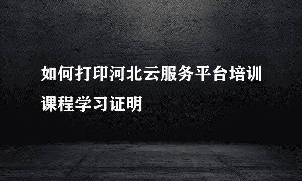 如何打印河北云服务平台培训课程学习证明