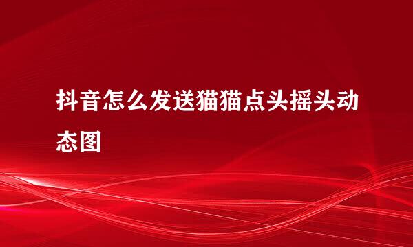 抖音怎么发送猫猫点头摇头动态图