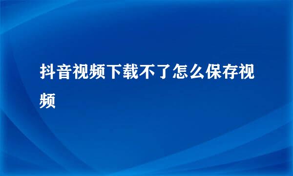抖音视频下载不了怎么保存视频