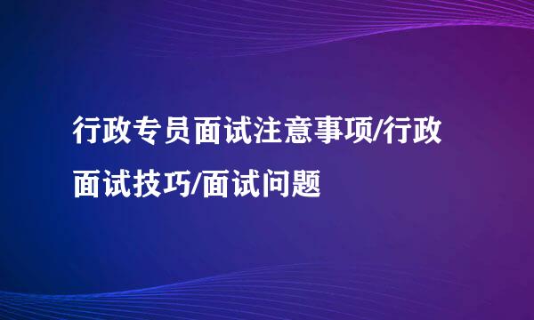行政专员面试注意事项/行政面试技巧/面试问题