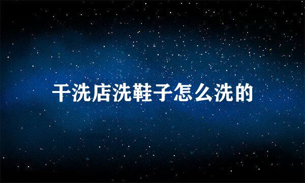干洗店洗鞋子怎么洗的